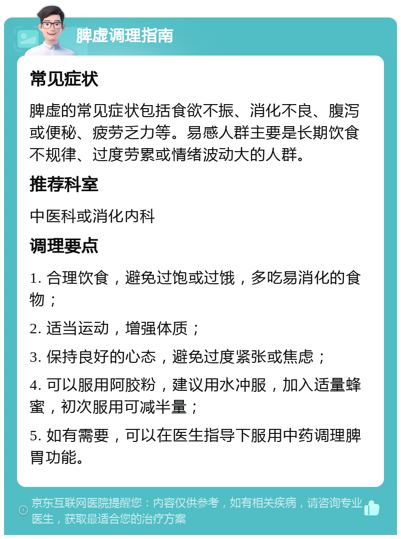 脾虚调理指南 常见症状 脾虚的常见症状包括食欲不振、消化不良、腹泻或便秘、疲劳乏力等。易感人群主要是长期饮食不规律、过度劳累或情绪波动大的人群。 推荐科室 中医科或消化内科 调理要点 1. 合理饮食，避免过饱或过饿，多吃易消化的食物； 2. 适当运动，增强体质； 3. 保持良好的心态，避免过度紧张或焦虑； 4. 可以服用阿胶粉，建议用水冲服，加入适量蜂蜜，初次服用可减半量； 5. 如有需要，可以在医生指导下服用中药调理脾胃功能。