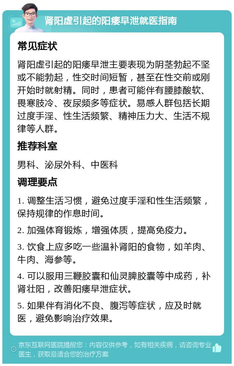 肾阳虚引起的阳痿早泄就医指南 常见症状 肾阳虚引起的阳痿早泄主要表现为阴茎勃起不坚或不能勃起，性交时间短暂，甚至在性交前或刚开始时就射精。同时，患者可能伴有腰膝酸软、畏寒肢冷、夜尿频多等症状。易感人群包括长期过度手淫、性生活频繁、精神压力大、生活不规律等人群。 推荐科室 男科、泌尿外科、中医科 调理要点 1. 调整生活习惯，避免过度手淫和性生活频繁，保持规律的作息时间。 2. 加强体育锻炼，增强体质，提高免疫力。 3. 饮食上应多吃一些温补肾阳的食物，如羊肉、牛肉、海参等。 4. 可以服用三鞭胶囊和仙灵脾胶囊等中成药，补肾壮阳，改善阳痿早泄症状。 5. 如果伴有消化不良、腹泻等症状，应及时就医，避免影响治疗效果。