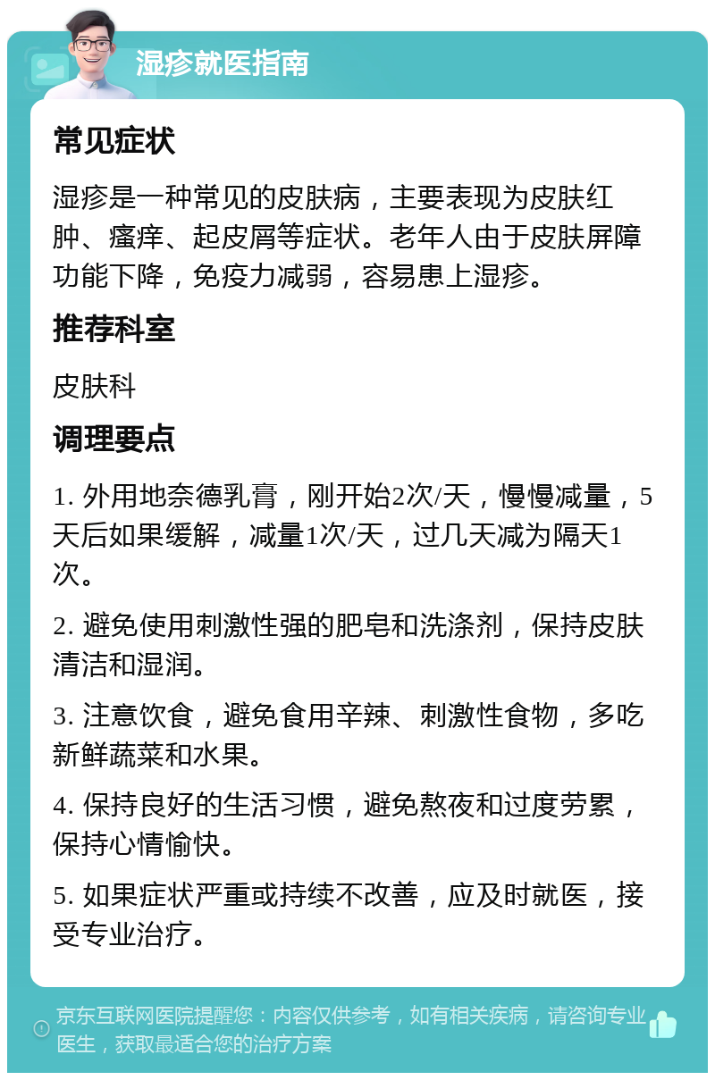 湿疹就医指南 常见症状 湿疹是一种常见的皮肤病，主要表现为皮肤红肿、瘙痒、起皮屑等症状。老年人由于皮肤屏障功能下降，免疫力减弱，容易患上湿疹。 推荐科室 皮肤科 调理要点 1. 外用地奈德乳膏，刚开始2次/天，慢慢减量，5天后如果缓解，减量1次/天，过几天减为隔天1次。 2. 避免使用刺激性强的肥皂和洗涤剂，保持皮肤清洁和湿润。 3. 注意饮食，避免食用辛辣、刺激性食物，多吃新鲜蔬菜和水果。 4. 保持良好的生活习惯，避免熬夜和过度劳累，保持心情愉快。 5. 如果症状严重或持续不改善，应及时就医，接受专业治疗。