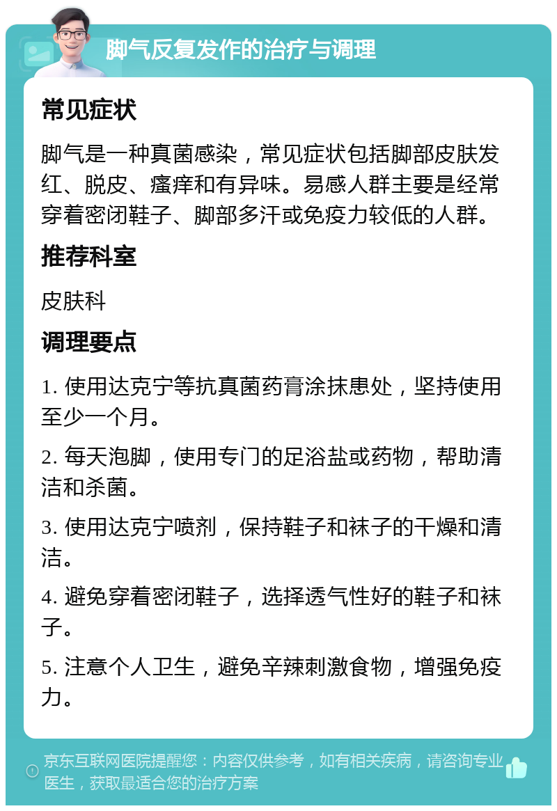 脚气反复发作的治疗与调理 常见症状 脚气是一种真菌感染，常见症状包括脚部皮肤发红、脱皮、瘙痒和有异味。易感人群主要是经常穿着密闭鞋子、脚部多汗或免疫力较低的人群。 推荐科室 皮肤科 调理要点 1. 使用达克宁等抗真菌药膏涂抹患处，坚持使用至少一个月。 2. 每天泡脚，使用专门的足浴盐或药物，帮助清洁和杀菌。 3. 使用达克宁喷剂，保持鞋子和袜子的干燥和清洁。 4. 避免穿着密闭鞋子，选择透气性好的鞋子和袜子。 5. 注意个人卫生，避免辛辣刺激食物，增强免疫力。