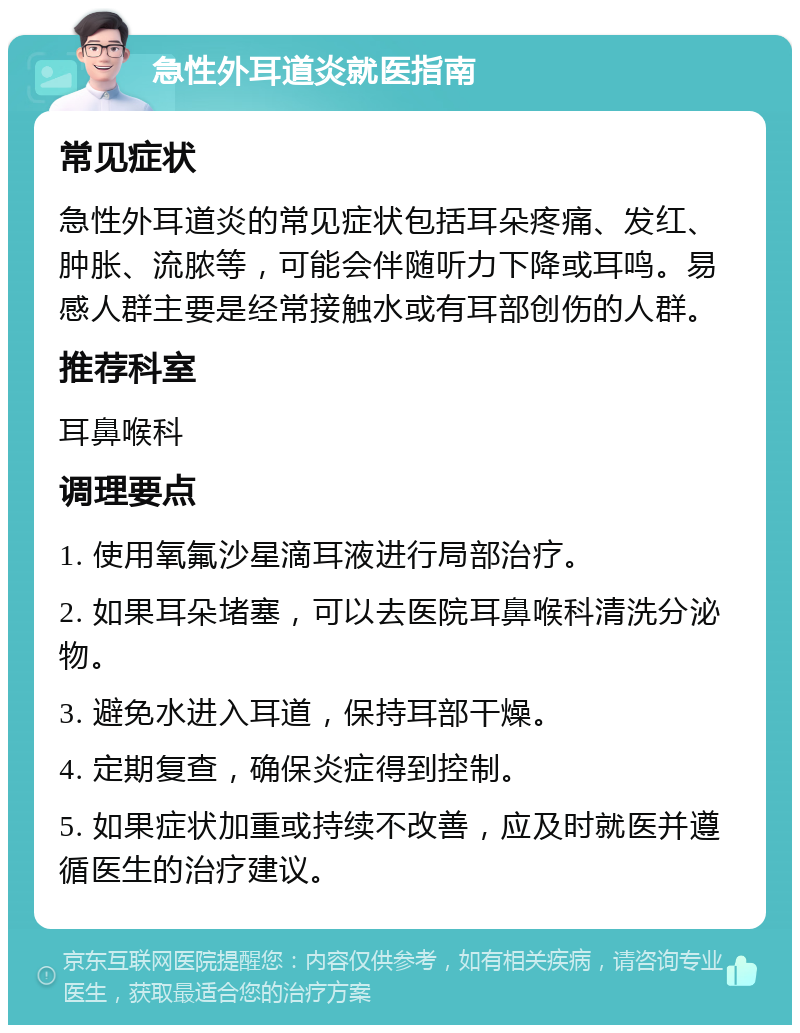 急性外耳道炎就医指南 常见症状 急性外耳道炎的常见症状包括耳朵疼痛、发红、肿胀、流脓等，可能会伴随听力下降或耳鸣。易感人群主要是经常接触水或有耳部创伤的人群。 推荐科室 耳鼻喉科 调理要点 1. 使用氧氟沙星滴耳液进行局部治疗。 2. 如果耳朵堵塞，可以去医院耳鼻喉科清洗分泌物。 3. 避免水进入耳道，保持耳部干燥。 4. 定期复查，确保炎症得到控制。 5. 如果症状加重或持续不改善，应及时就医并遵循医生的治疗建议。