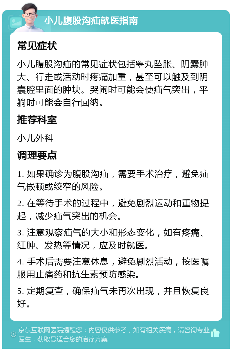 小儿腹股沟疝就医指南 常见症状 小儿腹股沟疝的常见症状包括睾丸坠胀、阴囊肿大、行走或活动时疼痛加重，甚至可以触及到阴囊腔里面的肿块。哭闹时可能会使疝气突出，平躺时可能会自行回纳。 推荐科室 小儿外科 调理要点 1. 如果确诊为腹股沟疝，需要手术治疗，避免疝气嵌顿或绞窄的风险。 2. 在等待手术的过程中，避免剧烈运动和重物提起，减少疝气突出的机会。 3. 注意观察疝气的大小和形态变化，如有疼痛、红肿、发热等情况，应及时就医。 4. 手术后需要注意休息，避免剧烈活动，按医嘱服用止痛药和抗生素预防感染。 5. 定期复查，确保疝气未再次出现，并且恢复良好。