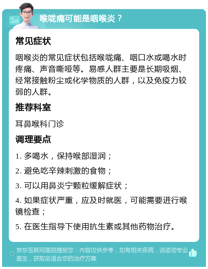 喉咙痛可能是咽喉炎？ 常见症状 咽喉炎的常见症状包括喉咙痛、咽口水或喝水时疼痛、声音嘶哑等。易感人群主要是长期吸烟、经常接触粉尘或化学物质的人群，以及免疫力较弱的人群。 推荐科室 耳鼻喉科门诊 调理要点 1. 多喝水，保持喉部湿润； 2. 避免吃辛辣刺激的食物； 3. 可以用鼻炎宁颗粒缓解症状； 4. 如果症状严重，应及时就医，可能需要进行喉镜检查； 5. 在医生指导下使用抗生素或其他药物治疗。