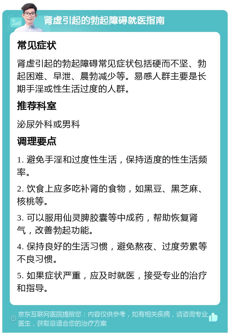 肾虚引起的勃起障碍就医指南 常见症状 肾虚引起的勃起障碍常见症状包括硬而不坚、勃起困难、早泄、晨勃减少等。易感人群主要是长期手淫或性生活过度的人群。 推荐科室 泌尿外科或男科 调理要点 1. 避免手淫和过度性生活，保持适度的性生活频率。 2. 饮食上应多吃补肾的食物，如黑豆、黑芝麻、核桃等。 3. 可以服用仙灵脾胶囊等中成药，帮助恢复肾气，改善勃起功能。 4. 保持良好的生活习惯，避免熬夜、过度劳累等不良习惯。 5. 如果症状严重，应及时就医，接受专业的治疗和指导。