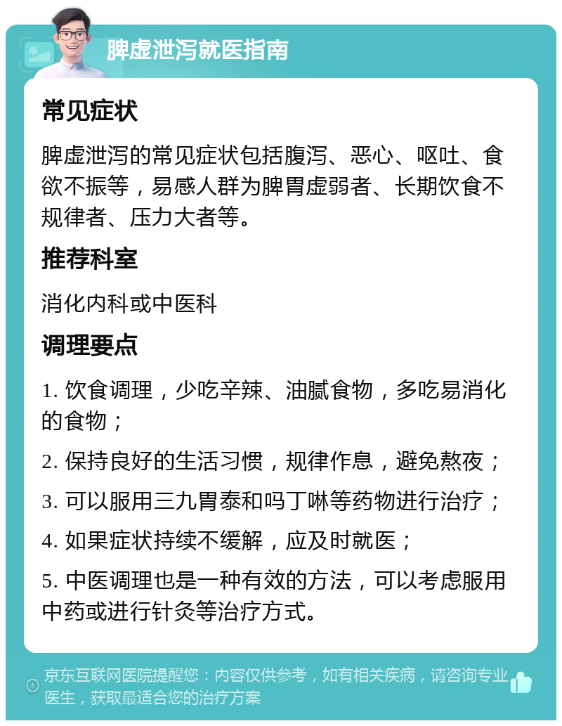 脾虚泄泻就医指南 常见症状 脾虚泄泻的常见症状包括腹泻、恶心、呕吐、食欲不振等，易感人群为脾胃虚弱者、长期饮食不规律者、压力大者等。 推荐科室 消化内科或中医科 调理要点 1. 饮食调理，少吃辛辣、油腻食物，多吃易消化的食物； 2. 保持良好的生活习惯，规律作息，避免熬夜； 3. 可以服用三九胃泰和吗丁啉等药物进行治疗； 4. 如果症状持续不缓解，应及时就医； 5. 中医调理也是一种有效的方法，可以考虑服用中药或进行针灸等治疗方式。