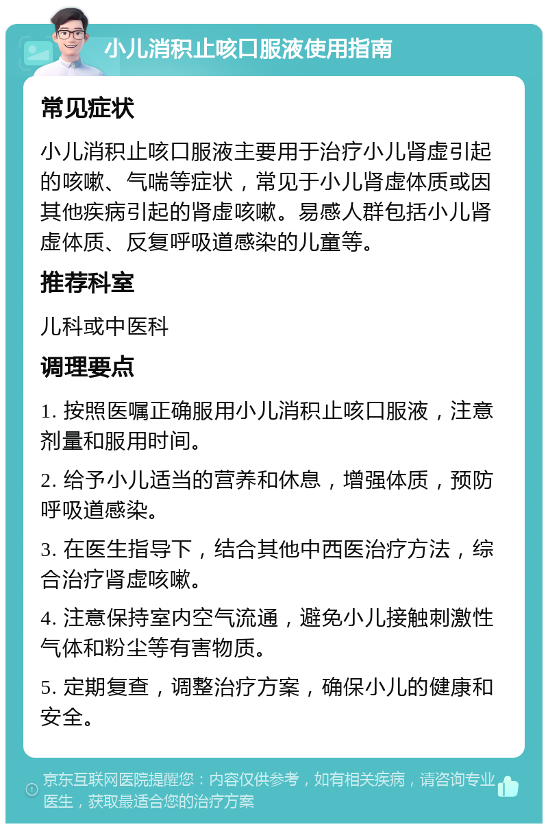 小儿消积止咳口服液使用指南 常见症状 小儿消积止咳口服液主要用于治疗小儿肾虚引起的咳嗽、气喘等症状，常见于小儿肾虚体质或因其他疾病引起的肾虚咳嗽。易感人群包括小儿肾虚体质、反复呼吸道感染的儿童等。 推荐科室 儿科或中医科 调理要点 1. 按照医嘱正确服用小儿消积止咳口服液，注意剂量和服用时间。 2. 给予小儿适当的营养和休息，增强体质，预防呼吸道感染。 3. 在医生指导下，结合其他中西医治疗方法，综合治疗肾虚咳嗽。 4. 注意保持室内空气流通，避免小儿接触刺激性气体和粉尘等有害物质。 5. 定期复查，调整治疗方案，确保小儿的健康和安全。