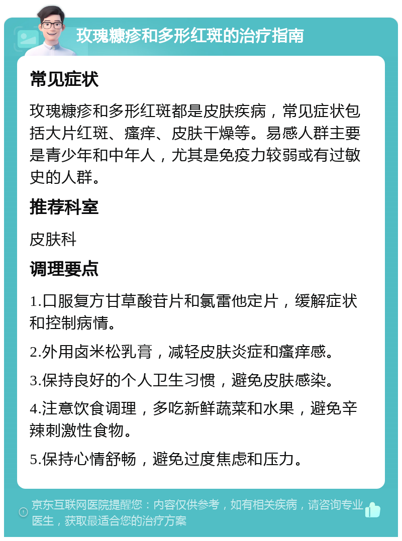 玫瑰糠疹和多形红斑的治疗指南 常见症状 玫瑰糠疹和多形红斑都是皮肤疾病，常见症状包括大片红斑、瘙痒、皮肤干燥等。易感人群主要是青少年和中年人，尤其是免疫力较弱或有过敏史的人群。 推荐科室 皮肤科 调理要点 1.口服复方甘草酸苷片和氯雷他定片，缓解症状和控制病情。 2.外用卤米松乳膏，减轻皮肤炎症和瘙痒感。 3.保持良好的个人卫生习惯，避免皮肤感染。 4.注意饮食调理，多吃新鲜蔬菜和水果，避免辛辣刺激性食物。 5.保持心情舒畅，避免过度焦虑和压力。