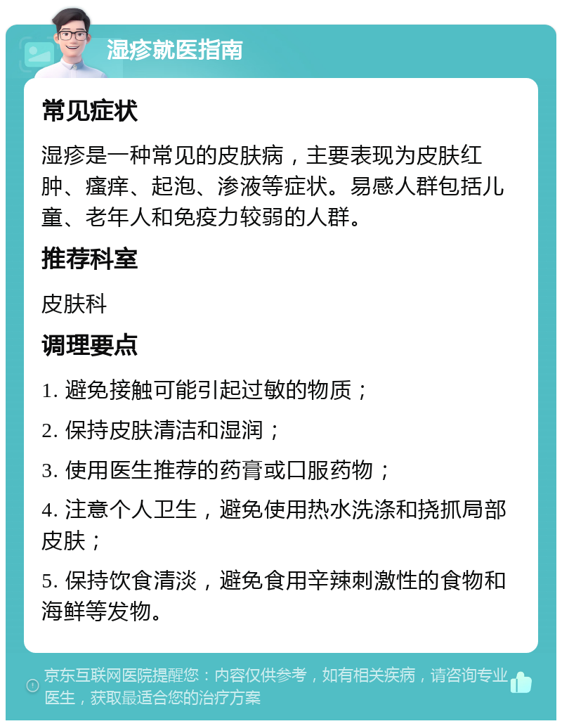 湿疹就医指南 常见症状 湿疹是一种常见的皮肤病，主要表现为皮肤红肿、瘙痒、起泡、渗液等症状。易感人群包括儿童、老年人和免疫力较弱的人群。 推荐科室 皮肤科 调理要点 1. 避免接触可能引起过敏的物质； 2. 保持皮肤清洁和湿润； 3. 使用医生推荐的药膏或口服药物； 4. 注意个人卫生，避免使用热水洗涤和挠抓局部皮肤； 5. 保持饮食清淡，避免食用辛辣刺激性的食物和海鲜等发物。