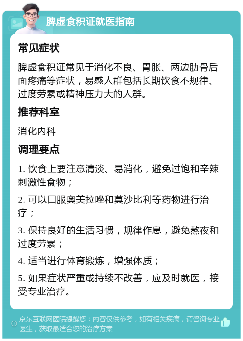 脾虚食积证就医指南 常见症状 脾虚食积证常见于消化不良、胃胀、两边肋骨后面疼痛等症状，易感人群包括长期饮食不规律、过度劳累或精神压力大的人群。 推荐科室 消化内科 调理要点 1. 饮食上要注意清淡、易消化，避免过饱和辛辣刺激性食物； 2. 可以口服奥美拉唑和莫沙比利等药物进行治疗； 3. 保持良好的生活习惯，规律作息，避免熬夜和过度劳累； 4. 适当进行体育锻炼，增强体质； 5. 如果症状严重或持续不改善，应及时就医，接受专业治疗。