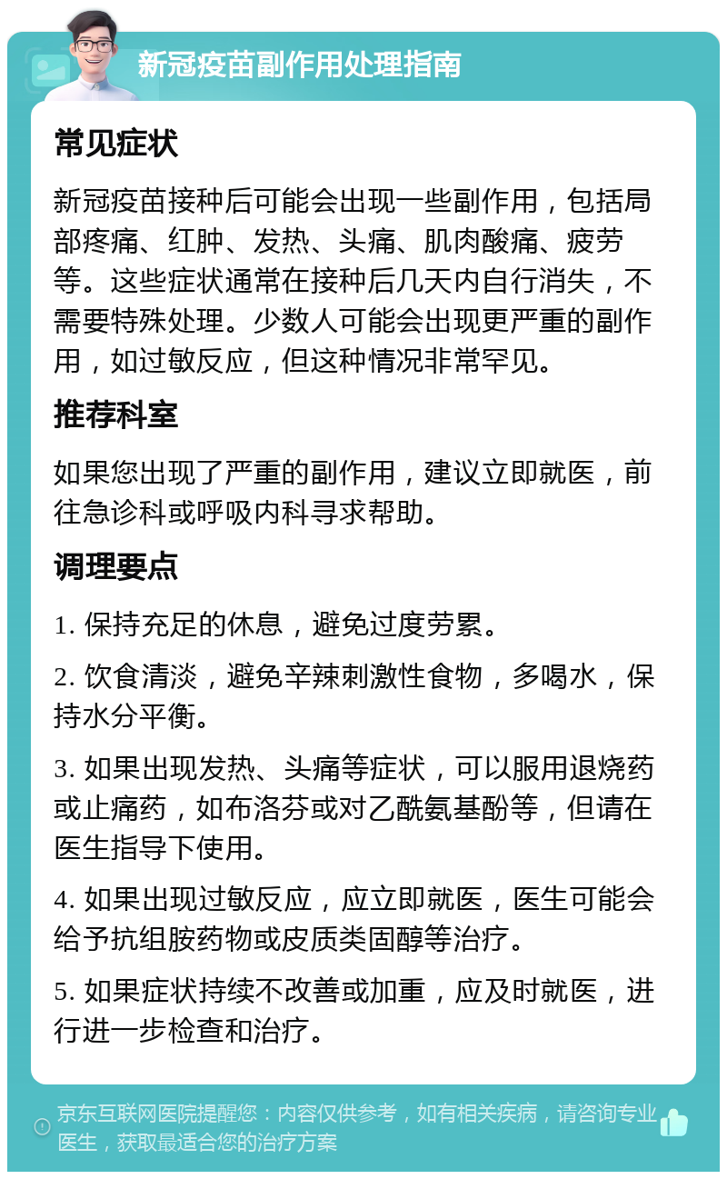 新冠疫苗副作用处理指南 常见症状 新冠疫苗接种后可能会出现一些副作用，包括局部疼痛、红肿、发热、头痛、肌肉酸痛、疲劳等。这些症状通常在接种后几天内自行消失，不需要特殊处理。少数人可能会出现更严重的副作用，如过敏反应，但这种情况非常罕见。 推荐科室 如果您出现了严重的副作用，建议立即就医，前往急诊科或呼吸内科寻求帮助。 调理要点 1. 保持充足的休息，避免过度劳累。 2. 饮食清淡，避免辛辣刺激性食物，多喝水，保持水分平衡。 3. 如果出现发热、头痛等症状，可以服用退烧药或止痛药，如布洛芬或对乙酰氨基酚等，但请在医生指导下使用。 4. 如果出现过敏反应，应立即就医，医生可能会给予抗组胺药物或皮质类固醇等治疗。 5. 如果症状持续不改善或加重，应及时就医，进行进一步检查和治疗。