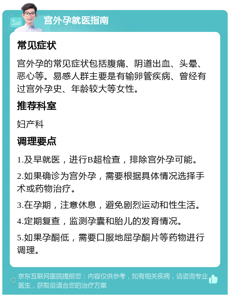 宫外孕就医指南 常见症状 宫外孕的常见症状包括腹痛、阴道出血、头晕、恶心等。易感人群主要是有输卵管疾病、曾经有过宫外孕史、年龄较大等女性。 推荐科室 妇产科 调理要点 1.及早就医，进行B超检查，排除宫外孕可能。 2.如果确诊为宫外孕，需要根据具体情况选择手术或药物治疗。 3.在孕期，注意休息，避免剧烈运动和性生活。 4.定期复查，监测孕囊和胎儿的发育情况。 5.如果孕酮低，需要口服地屈孕酮片等药物进行调理。