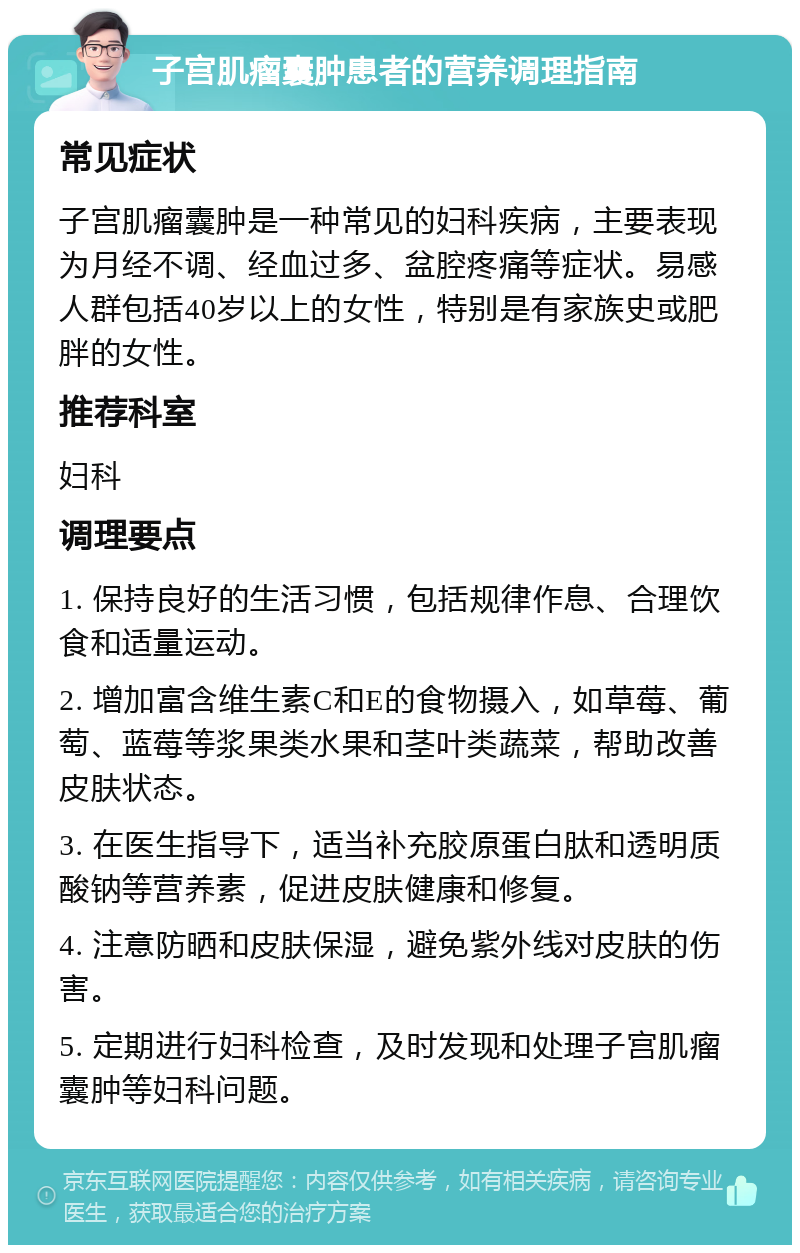 子宫肌瘤囊肿患者的营养调理指南 常见症状 子宫肌瘤囊肿是一种常见的妇科疾病，主要表现为月经不调、经血过多、盆腔疼痛等症状。易感人群包括40岁以上的女性，特别是有家族史或肥胖的女性。 推荐科室 妇科 调理要点 1. 保持良好的生活习惯，包括规律作息、合理饮食和适量运动。 2. 增加富含维生素C和E的食物摄入，如草莓、葡萄、蓝莓等浆果类水果和茎叶类蔬菜，帮助改善皮肤状态。 3. 在医生指导下，适当补充胶原蛋白肽和透明质酸钠等营养素，促进皮肤健康和修复。 4. 注意防晒和皮肤保湿，避免紫外线对皮肤的伤害。 5. 定期进行妇科检查，及时发现和处理子宫肌瘤囊肿等妇科问题。