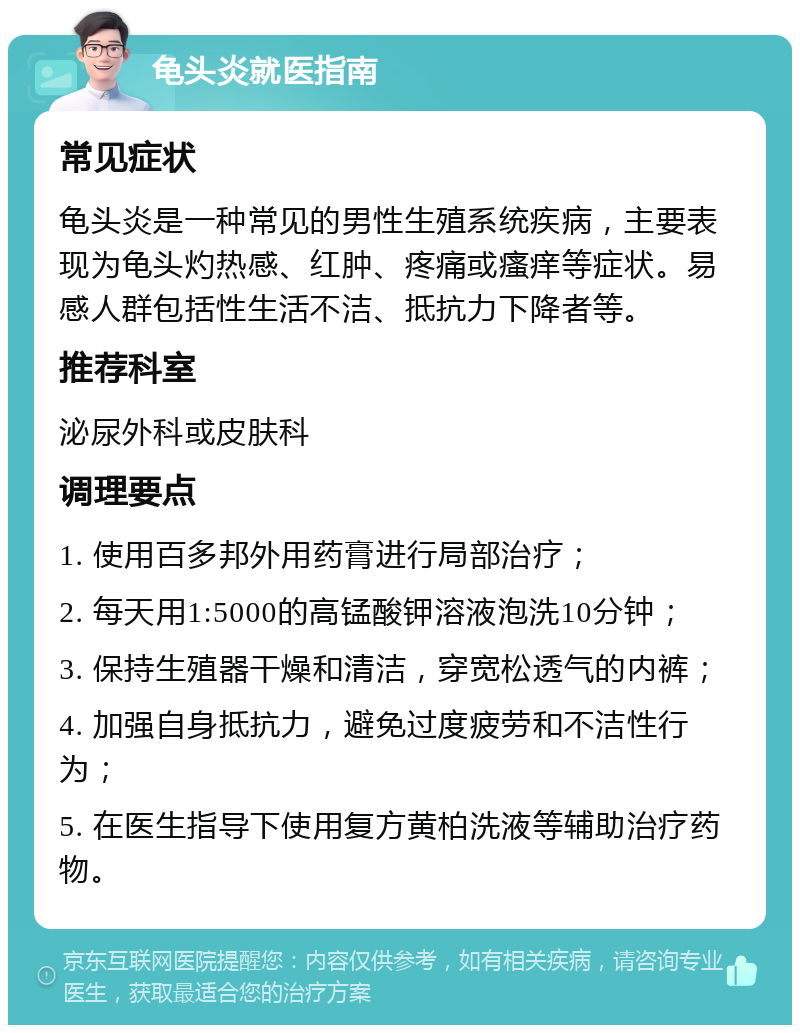 龟头炎就医指南 常见症状 龟头炎是一种常见的男性生殖系统疾病，主要表现为龟头灼热感、红肿、疼痛或瘙痒等症状。易感人群包括性生活不洁、抵抗力下降者等。 推荐科室 泌尿外科或皮肤科 调理要点 1. 使用百多邦外用药膏进行局部治疗； 2. 每天用1:5000的高锰酸钾溶液泡洗10分钟； 3. 保持生殖器干燥和清洁，穿宽松透气的内裤； 4. 加强自身抵抗力，避免过度疲劳和不洁性行为； 5. 在医生指导下使用复方黄柏洗液等辅助治疗药物。