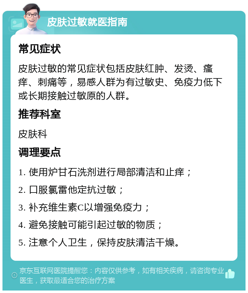 皮肤过敏就医指南 常见症状 皮肤过敏的常见症状包括皮肤红肿、发烫、瘙痒、刺痛等，易感人群为有过敏史、免疫力低下或长期接触过敏原的人群。 推荐科室 皮肤科 调理要点 1. 使用炉甘石洗剂进行局部清洁和止痒； 2. 口服氯雷他定抗过敏； 3. 补充维生素C以增强免疫力； 4. 避免接触可能引起过敏的物质； 5. 注意个人卫生，保持皮肤清洁干燥。