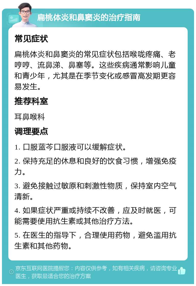 扁桃体炎和鼻窦炎的治疗指南 常见症状 扁桃体炎和鼻窦炎的常见症状包括喉咙疼痛、老哼哼、流鼻涕、鼻塞等。这些疾病通常影响儿童和青少年，尤其是在季节变化或感冒高发期更容易发生。 推荐科室 耳鼻喉科 调理要点 1. 口服蓝芩口服液可以缓解症状。 2. 保持充足的休息和良好的饮食习惯，增强免疫力。 3. 避免接触过敏原和刺激性物质，保持室内空气清新。 4. 如果症状严重或持续不改善，应及时就医，可能需要使用抗生素或其他治疗方法。 5. 在医生的指导下，合理使用药物，避免滥用抗生素和其他药物。