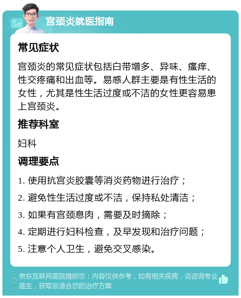 宫颈炎就医指南 常见症状 宫颈炎的常见症状包括白带增多、异味、瘙痒、性交疼痛和出血等。易感人群主要是有性生活的女性，尤其是性生活过度或不洁的女性更容易患上宫颈炎。 推荐科室 妇科 调理要点 1. 使用抗宫炎胶囊等消炎药物进行治疗； 2. 避免性生活过度或不洁，保持私处清洁； 3. 如果有宫颈息肉，需要及时摘除； 4. 定期进行妇科检查，及早发现和治疗问题； 5. 注意个人卫生，避免交叉感染。