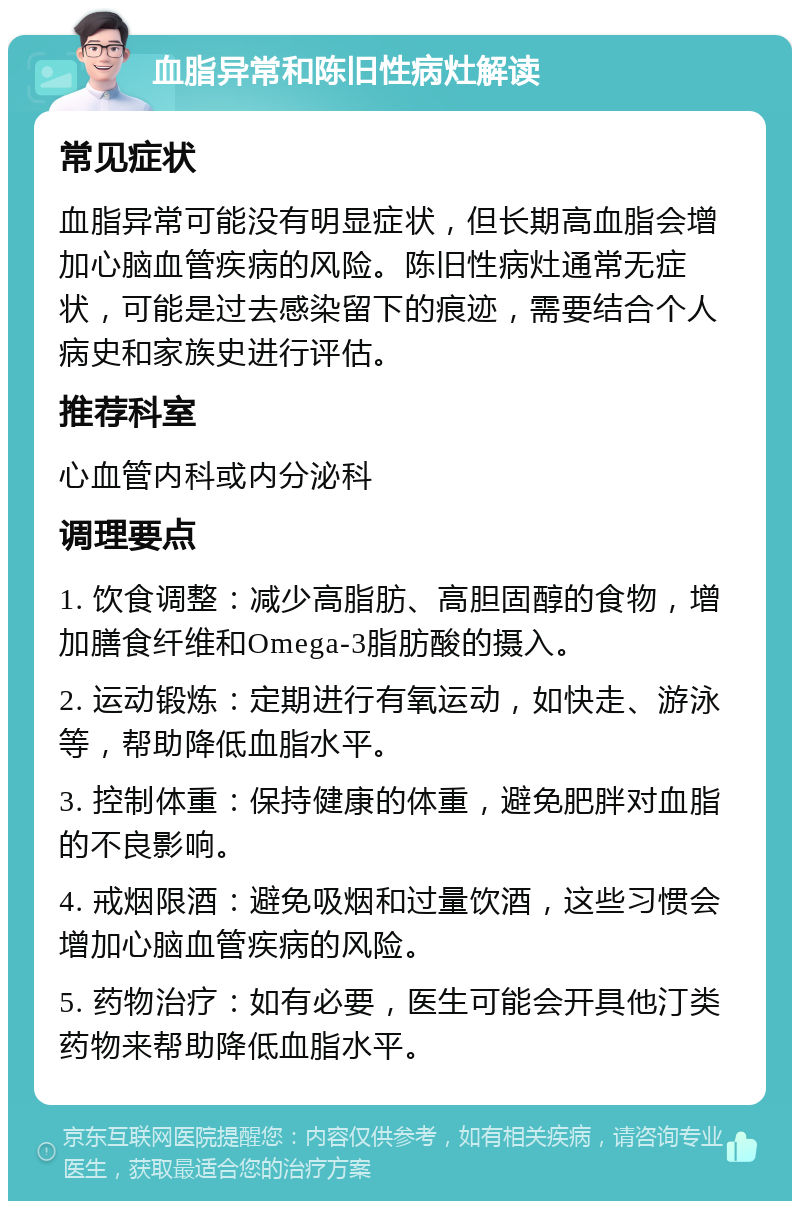 血脂异常和陈旧性病灶解读 常见症状 血脂异常可能没有明显症状，但长期高血脂会增加心脑血管疾病的风险。陈旧性病灶通常无症状，可能是过去感染留下的痕迹，需要结合个人病史和家族史进行评估。 推荐科室 心血管内科或内分泌科 调理要点 1. 饮食调整：减少高脂肪、高胆固醇的食物，增加膳食纤维和Omega-3脂肪酸的摄入。 2. 运动锻炼：定期进行有氧运动，如快走、游泳等，帮助降低血脂水平。 3. 控制体重：保持健康的体重，避免肥胖对血脂的不良影响。 4. 戒烟限酒：避免吸烟和过量饮酒，这些习惯会增加心脑血管疾病的风险。 5. 药物治疗：如有必要，医生可能会开具他汀类药物来帮助降低血脂水平。