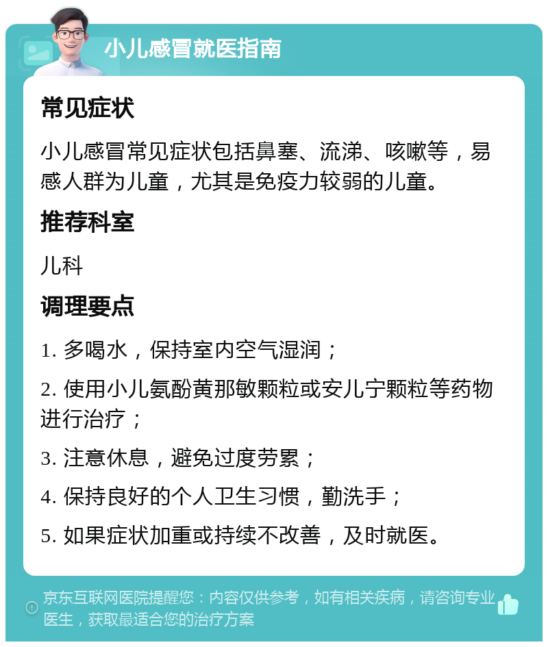 小儿感冒就医指南 常见症状 小儿感冒常见症状包括鼻塞、流涕、咳嗽等，易感人群为儿童，尤其是免疫力较弱的儿童。 推荐科室 儿科 调理要点 1. 多喝水，保持室内空气湿润； 2. 使用小儿氨酚黄那敏颗粒或安儿宁颗粒等药物进行治疗； 3. 注意休息，避免过度劳累； 4. 保持良好的个人卫生习惯，勤洗手； 5. 如果症状加重或持续不改善，及时就医。