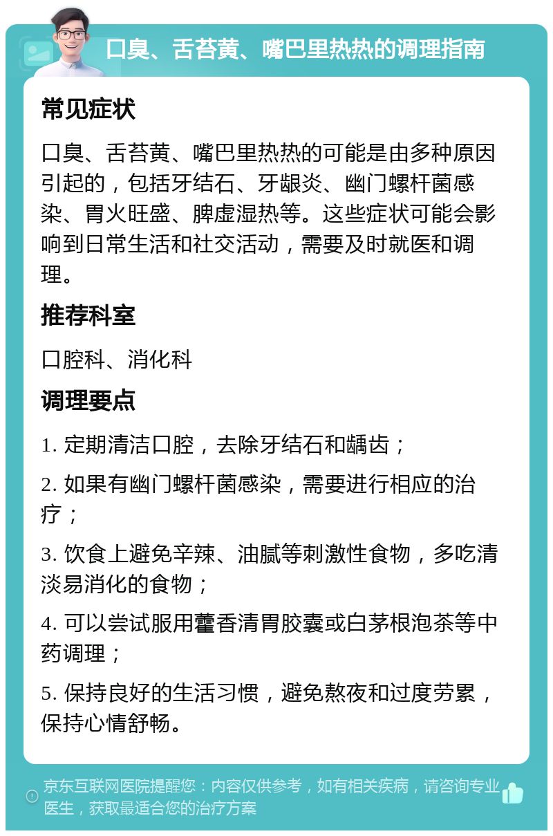 口臭、舌苔黄、嘴巴里热热的调理指南 常见症状 口臭、舌苔黄、嘴巴里热热的可能是由多种原因引起的，包括牙结石、牙龈炎、幽门螺杆菌感染、胃火旺盛、脾虚湿热等。这些症状可能会影响到日常生活和社交活动，需要及时就医和调理。 推荐科室 口腔科、消化科 调理要点 1. 定期清洁口腔，去除牙结石和龋齿； 2. 如果有幽门螺杆菌感染，需要进行相应的治疗； 3. 饮食上避免辛辣、油腻等刺激性食物，多吃清淡易消化的食物； 4. 可以尝试服用藿香清胃胶囊或白茅根泡茶等中药调理； 5. 保持良好的生活习惯，避免熬夜和过度劳累，保持心情舒畅。