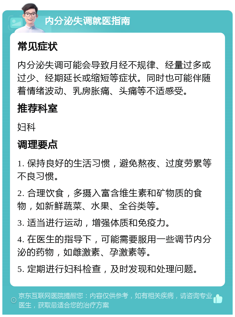 内分泌失调就医指南 常见症状 内分泌失调可能会导致月经不规律、经量过多或过少、经期延长或缩短等症状。同时也可能伴随着情绪波动、乳房胀痛、头痛等不适感受。 推荐科室 妇科 调理要点 1. 保持良好的生活习惯，避免熬夜、过度劳累等不良习惯。 2. 合理饮食，多摄入富含维生素和矿物质的食物，如新鲜蔬菜、水果、全谷类等。 3. 适当进行运动，增强体质和免疫力。 4. 在医生的指导下，可能需要服用一些调节内分泌的药物，如雌激素、孕激素等。 5. 定期进行妇科检查，及时发现和处理问题。