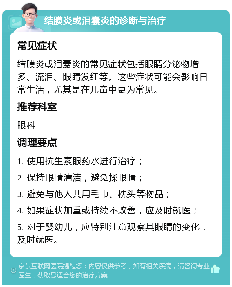 结膜炎或泪囊炎的诊断与治疗 常见症状 结膜炎或泪囊炎的常见症状包括眼睛分泌物增多、流泪、眼睛发红等。这些症状可能会影响日常生活，尤其是在儿童中更为常见。 推荐科室 眼科 调理要点 1. 使用抗生素眼药水进行治疗； 2. 保持眼睛清洁，避免揉眼睛； 3. 避免与他人共用毛巾、枕头等物品； 4. 如果症状加重或持续不改善，应及时就医； 5. 对于婴幼儿，应特别注意观察其眼睛的变化，及时就医。