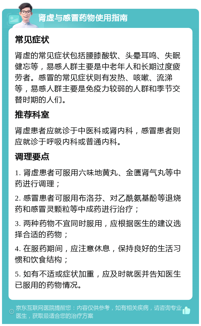 肾虚与感冒药物使用指南 常见症状 肾虚的常见症状包括腰膝酸软、头晕耳鸣、失眠健忘等，易感人群主要是中老年人和长期过度疲劳者。感冒的常见症状则有发热、咳嗽、流涕等，易感人群主要是免疫力较弱的人群和季节交替时期的人们。 推荐科室 肾虚患者应就诊于中医科或肾内科，感冒患者则应就诊于呼吸内科或普通内科。 调理要点 1. 肾虚患者可服用六味地黄丸、金匮肾气丸等中药进行调理； 2. 感冒患者可服用布洛芬、对乙酰氨基酚等退烧药和感冒灵颗粒等中成药进行治疗； 3. 两种药物不宜同时服用，应根据医生的建议选择合适的药物； 4. 在服药期间，应注意休息，保持良好的生活习惯和饮食结构； 5. 如有不适或症状加重，应及时就医并告知医生已服用的药物情况。