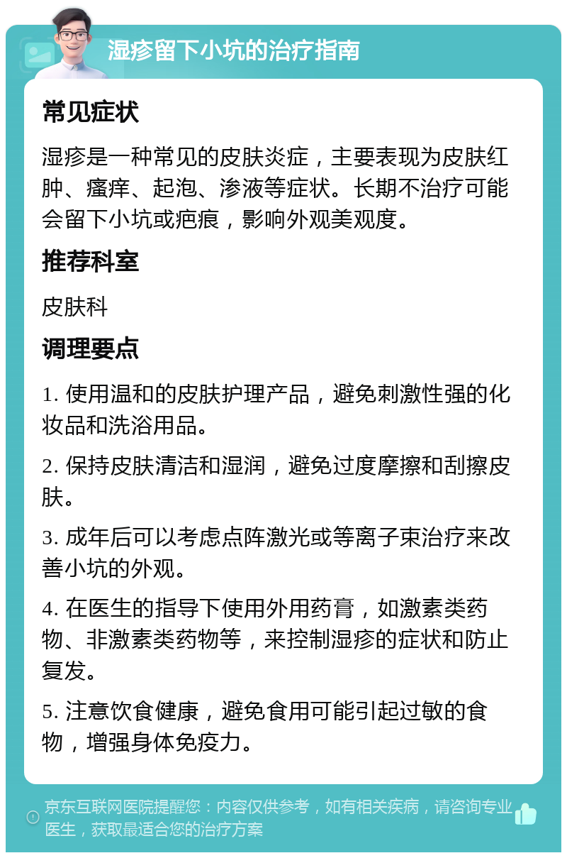 湿疹留下小坑的治疗指南 常见症状 湿疹是一种常见的皮肤炎症，主要表现为皮肤红肿、瘙痒、起泡、渗液等症状。长期不治疗可能会留下小坑或疤痕，影响外观美观度。 推荐科室 皮肤科 调理要点 1. 使用温和的皮肤护理产品，避免刺激性强的化妆品和洗浴用品。 2. 保持皮肤清洁和湿润，避免过度摩擦和刮擦皮肤。 3. 成年后可以考虑点阵激光或等离子束治疗来改善小坑的外观。 4. 在医生的指导下使用外用药膏，如激素类药物、非激素类药物等，来控制湿疹的症状和防止复发。 5. 注意饮食健康，避免食用可能引起过敏的食物，增强身体免疫力。