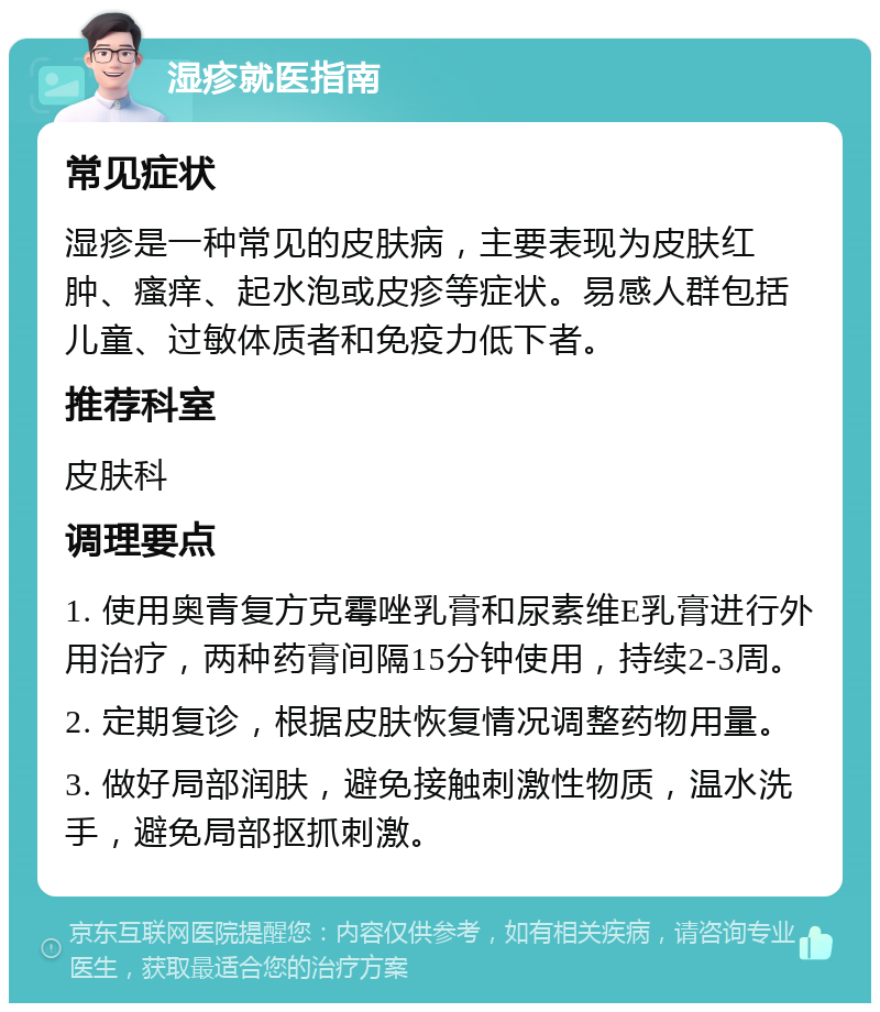 湿疹就医指南 常见症状 湿疹是一种常见的皮肤病，主要表现为皮肤红肿、瘙痒、起水泡或皮疹等症状。易感人群包括儿童、过敏体质者和免疫力低下者。 推荐科室 皮肤科 调理要点 1. 使用奥青复方克霉唑乳膏和尿素维E乳膏进行外用治疗，两种药膏间隔15分钟使用，持续2-3周。 2. 定期复诊，根据皮肤恢复情况调整药物用量。 3. 做好局部润肤，避免接触刺激性物质，温水洗手，避免局部抠抓刺激。