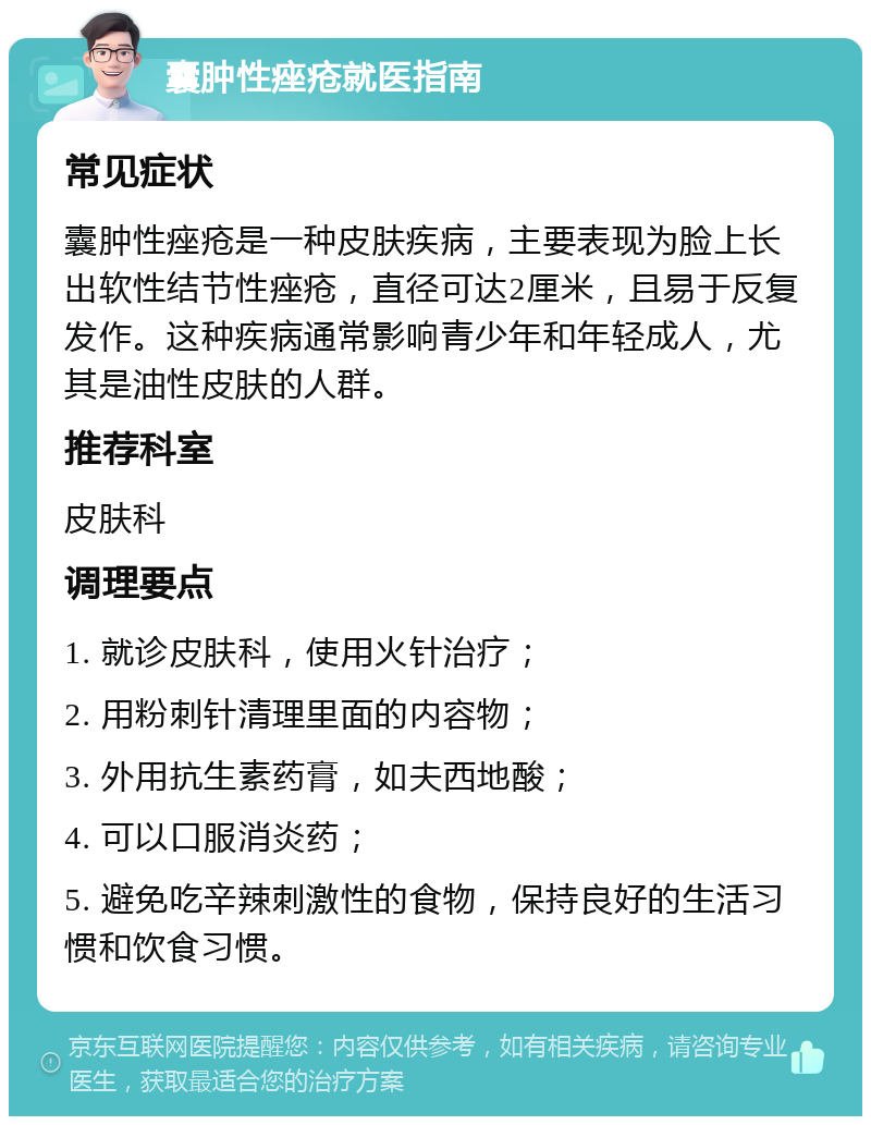 囊肿性痤疮就医指南 常见症状 囊肿性痤疮是一种皮肤疾病，主要表现为脸上长出软性结节性痤疮，直径可达2厘米，且易于反复发作。这种疾病通常影响青少年和年轻成人，尤其是油性皮肤的人群。 推荐科室 皮肤科 调理要点 1. 就诊皮肤科，使用火针治疗； 2. 用粉刺针清理里面的内容物； 3. 外用抗生素药膏，如夫西地酸； 4. 可以口服消炎药； 5. 避免吃辛辣刺激性的食物，保持良好的生活习惯和饮食习惯。