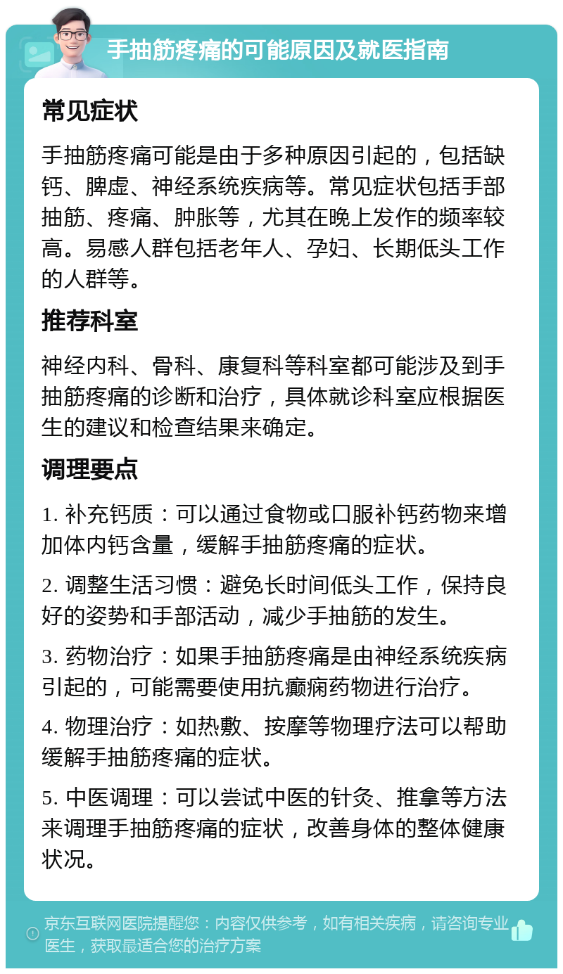 手抽筋疼痛的可能原因及就医指南 常见症状 手抽筋疼痛可能是由于多种原因引起的，包括缺钙、脾虚、神经系统疾病等。常见症状包括手部抽筋、疼痛、肿胀等，尤其在晚上发作的频率较高。易感人群包括老年人、孕妇、长期低头工作的人群等。 推荐科室 神经内科、骨科、康复科等科室都可能涉及到手抽筋疼痛的诊断和治疗，具体就诊科室应根据医生的建议和检查结果来确定。 调理要点 1. 补充钙质：可以通过食物或口服补钙药物来增加体内钙含量，缓解手抽筋疼痛的症状。 2. 调整生活习惯：避免长时间低头工作，保持良好的姿势和手部活动，减少手抽筋的发生。 3. 药物治疗：如果手抽筋疼痛是由神经系统疾病引起的，可能需要使用抗癫痫药物进行治疗。 4. 物理治疗：如热敷、按摩等物理疗法可以帮助缓解手抽筋疼痛的症状。 5. 中医调理：可以尝试中医的针灸、推拿等方法来调理手抽筋疼痛的症状，改善身体的整体健康状况。