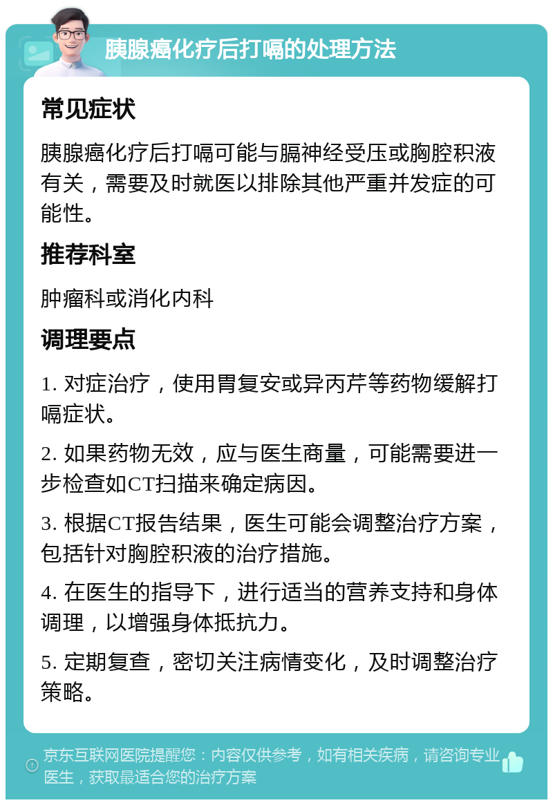 胰腺癌化疗后打嗝的处理方法 常见症状 胰腺癌化疗后打嗝可能与膈神经受压或胸腔积液有关，需要及时就医以排除其他严重并发症的可能性。 推荐科室 肿瘤科或消化内科 调理要点 1. 对症治疗，使用胃复安或异丙芹等药物缓解打嗝症状。 2. 如果药物无效，应与医生商量，可能需要进一步检查如CT扫描来确定病因。 3. 根据CT报告结果，医生可能会调整治疗方案，包括针对胸腔积液的治疗措施。 4. 在医生的指导下，进行适当的营养支持和身体调理，以增强身体抵抗力。 5. 定期复查，密切关注病情变化，及时调整治疗策略。