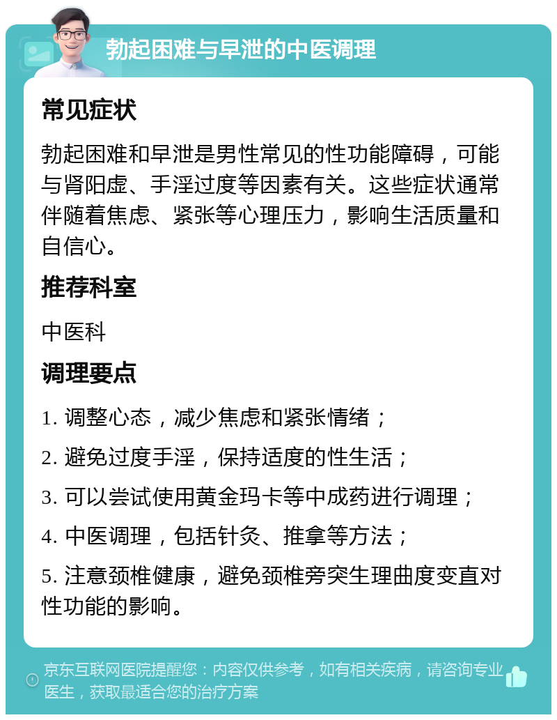 勃起困难与早泄的中医调理 常见症状 勃起困难和早泄是男性常见的性功能障碍，可能与肾阳虚、手淫过度等因素有关。这些症状通常伴随着焦虑、紧张等心理压力，影响生活质量和自信心。 推荐科室 中医科 调理要点 1. 调整心态，减少焦虑和紧张情绪； 2. 避免过度手淫，保持适度的性生活； 3. 可以尝试使用黄金玛卡等中成药进行调理； 4. 中医调理，包括针灸、推拿等方法； 5. 注意颈椎健康，避免颈椎旁突生理曲度变直对性功能的影响。