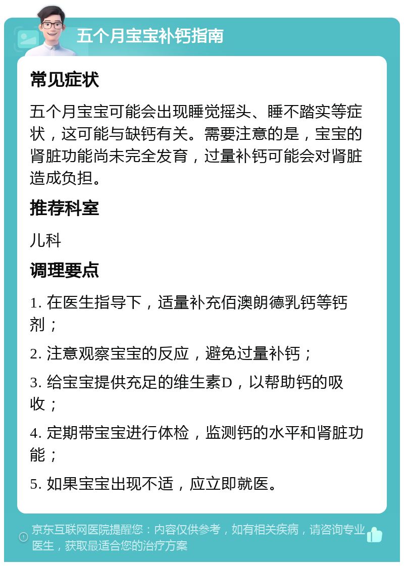 五个月宝宝补钙指南 常见症状 五个月宝宝可能会出现睡觉摇头、睡不踏实等症状，这可能与缺钙有关。需要注意的是，宝宝的肾脏功能尚未完全发育，过量补钙可能会对肾脏造成负担。 推荐科室 儿科 调理要点 1. 在医生指导下，适量补充佰澳朗德乳钙等钙剂； 2. 注意观察宝宝的反应，避免过量补钙； 3. 给宝宝提供充足的维生素D，以帮助钙的吸收； 4. 定期带宝宝进行体检，监测钙的水平和肾脏功能； 5. 如果宝宝出现不适，应立即就医。