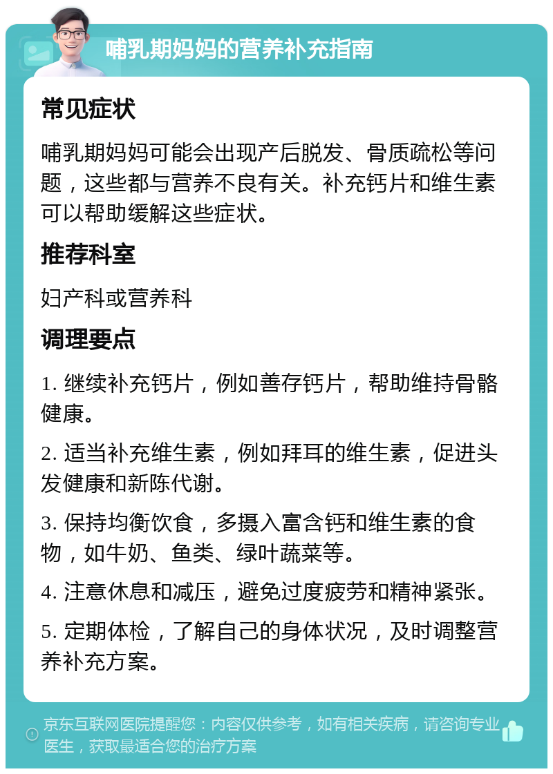 哺乳期妈妈的营养补充指南 常见症状 哺乳期妈妈可能会出现产后脱发、骨质疏松等问题，这些都与营养不良有关。补充钙片和维生素可以帮助缓解这些症状。 推荐科室 妇产科或营养科 调理要点 1. 继续补充钙片，例如善存钙片，帮助维持骨骼健康。 2. 适当补充维生素，例如拜耳的维生素，促进头发健康和新陈代谢。 3. 保持均衡饮食，多摄入富含钙和维生素的食物，如牛奶、鱼类、绿叶蔬菜等。 4. 注意休息和减压，避免过度疲劳和精神紧张。 5. 定期体检，了解自己的身体状况，及时调整营养补充方案。