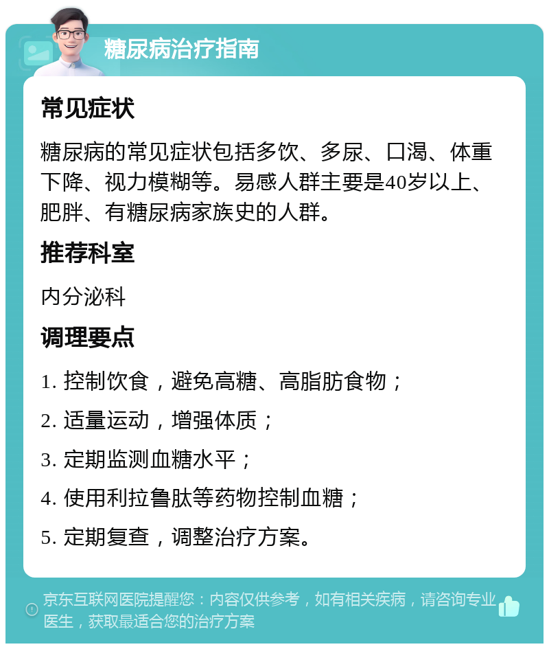 糖尿病治疗指南 常见症状 糖尿病的常见症状包括多饮、多尿、口渴、体重下降、视力模糊等。易感人群主要是40岁以上、肥胖、有糖尿病家族史的人群。 推荐科室 内分泌科 调理要点 1. 控制饮食，避免高糖、高脂肪食物； 2. 适量运动，增强体质； 3. 定期监测血糖水平； 4. 使用利拉鲁肽等药物控制血糖； 5. 定期复查，调整治疗方案。