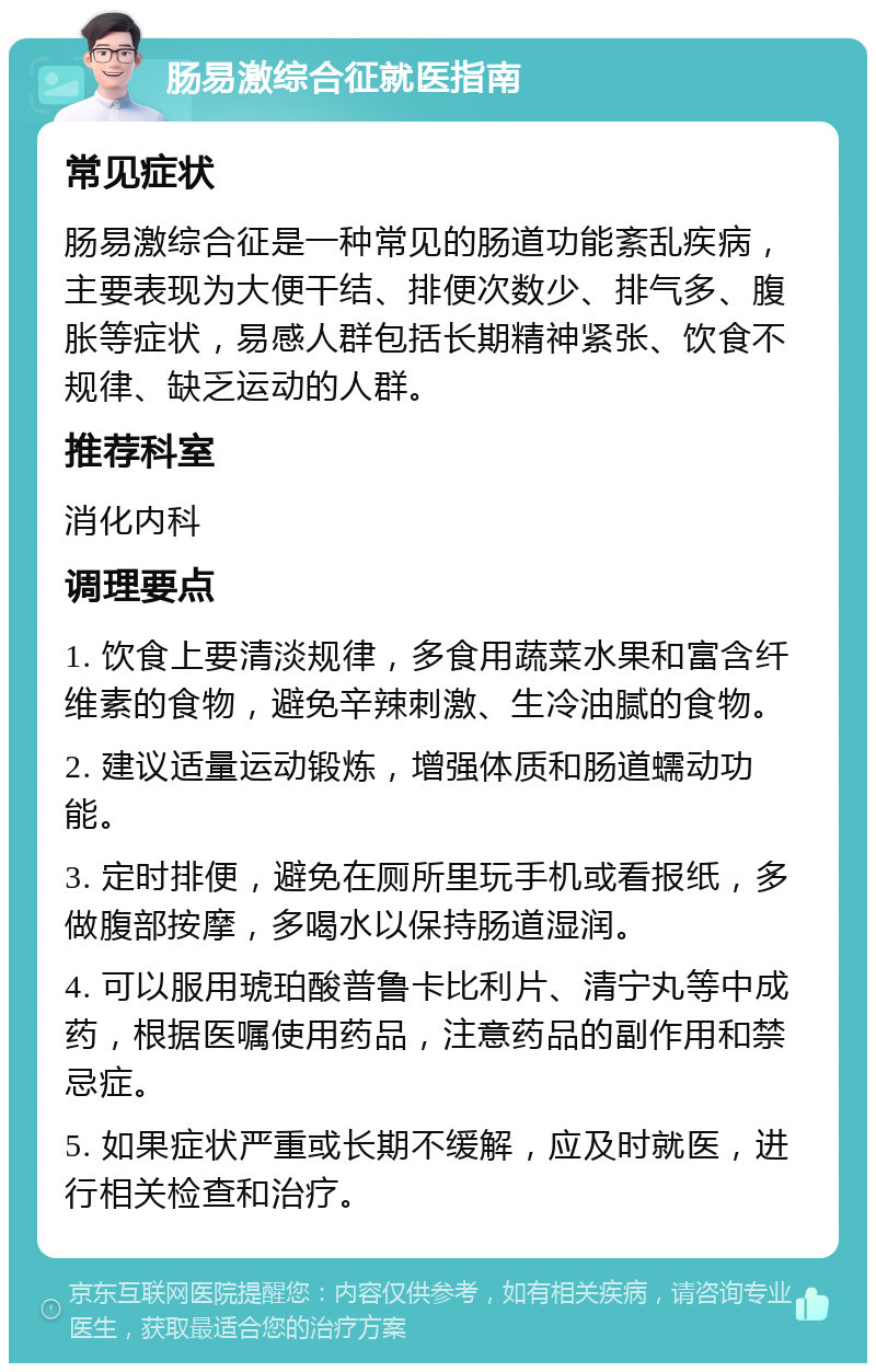 肠易激综合征就医指南 常见症状 肠易激综合征是一种常见的肠道功能紊乱疾病，主要表现为大便干结、排便次数少、排气多、腹胀等症状，易感人群包括长期精神紧张、饮食不规律、缺乏运动的人群。 推荐科室 消化内科 调理要点 1. 饮食上要清淡规律，多食用蔬菜水果和富含纤维素的食物，避免辛辣刺激、生冷油腻的食物。 2. 建议适量运动锻炼，增强体质和肠道蠕动功能。 3. 定时排便，避免在厕所里玩手机或看报纸，多做腹部按摩，多喝水以保持肠道湿润。 4. 可以服用琥珀酸普鲁卡比利片、清宁丸等中成药，根据医嘱使用药品，注意药品的副作用和禁忌症。 5. 如果症状严重或长期不缓解，应及时就医，进行相关检查和治疗。