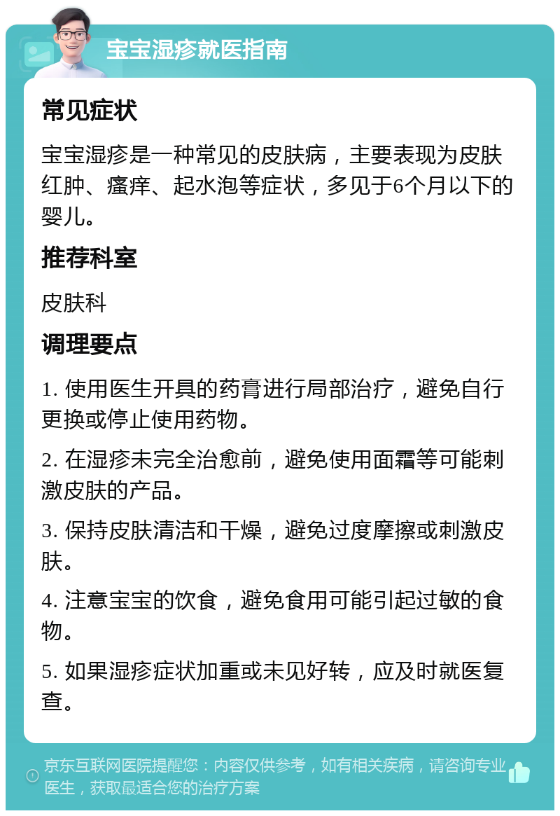 宝宝湿疹就医指南 常见症状 宝宝湿疹是一种常见的皮肤病，主要表现为皮肤红肿、瘙痒、起水泡等症状，多见于6个月以下的婴儿。 推荐科室 皮肤科 调理要点 1. 使用医生开具的药膏进行局部治疗，避免自行更换或停止使用药物。 2. 在湿疹未完全治愈前，避免使用面霜等可能刺激皮肤的产品。 3. 保持皮肤清洁和干燥，避免过度摩擦或刺激皮肤。 4. 注意宝宝的饮食，避免食用可能引起过敏的食物。 5. 如果湿疹症状加重或未见好转，应及时就医复查。