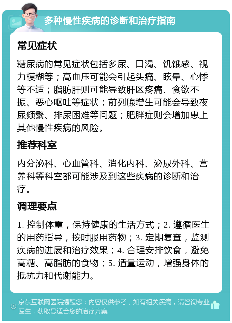 多种慢性疾病的诊断和治疗指南 常见症状 糖尿病的常见症状包括多尿、口渴、饥饿感、视力模糊等；高血压可能会引起头痛、眩晕、心悸等不适；脂肪肝则可能导致肝区疼痛、食欲不振、恶心呕吐等症状；前列腺增生可能会导致夜尿频繁、排尿困难等问题；肥胖症则会增加患上其他慢性疾病的风险。 推荐科室 内分泌科、心血管科、消化内科、泌尿外科、营养科等科室都可能涉及到这些疾病的诊断和治疗。 调理要点 1. 控制体重，保持健康的生活方式；2. 遵循医生的用药指导，按时服用药物；3. 定期复查，监测疾病的进展和治疗效果；4. 合理安排饮食，避免高糖、高脂肪的食物；5. 适量运动，增强身体的抵抗力和代谢能力。