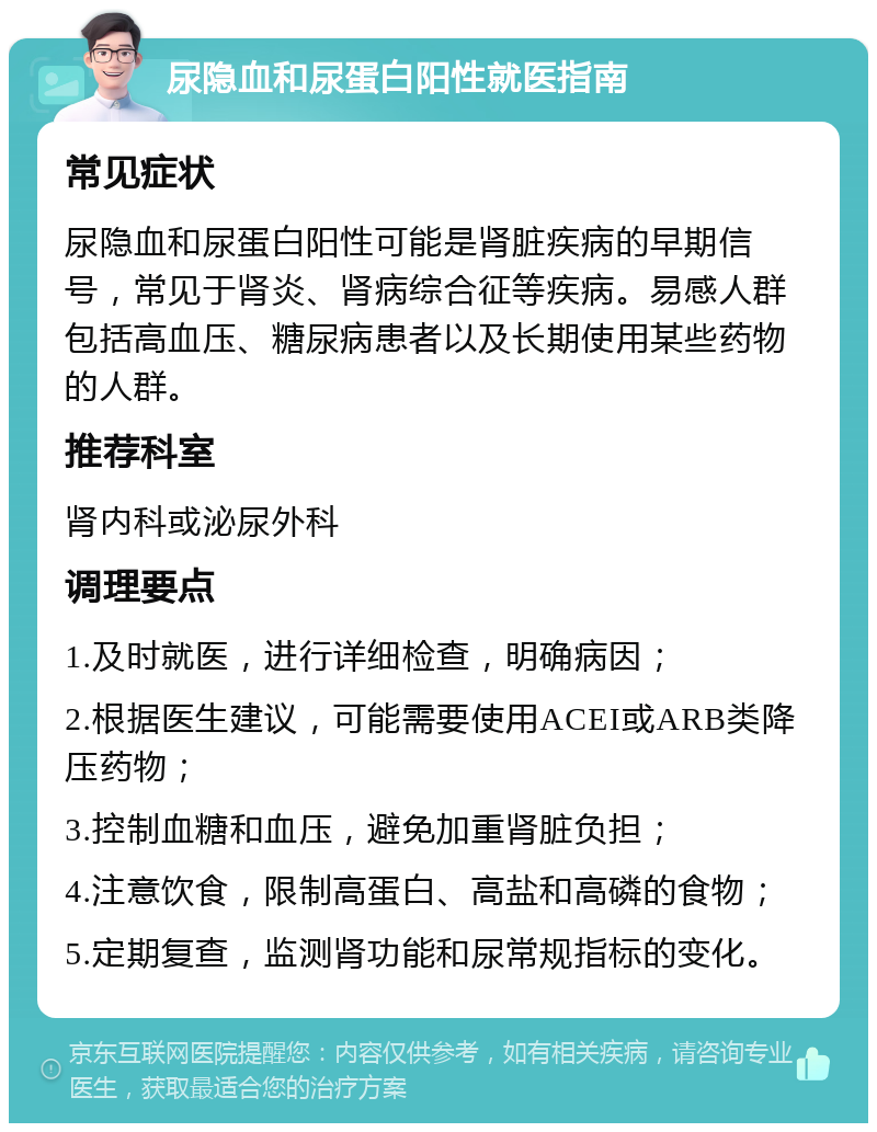 尿隐血和尿蛋白阳性就医指南 常见症状 尿隐血和尿蛋白阳性可能是肾脏疾病的早期信号，常见于肾炎、肾病综合征等疾病。易感人群包括高血压、糖尿病患者以及长期使用某些药物的人群。 推荐科室 肾内科或泌尿外科 调理要点 1.及时就医，进行详细检查，明确病因； 2.根据医生建议，可能需要使用ACEI或ARB类降压药物； 3.控制血糖和血压，避免加重肾脏负担； 4.注意饮食，限制高蛋白、高盐和高磷的食物； 5.定期复查，监测肾功能和尿常规指标的变化。