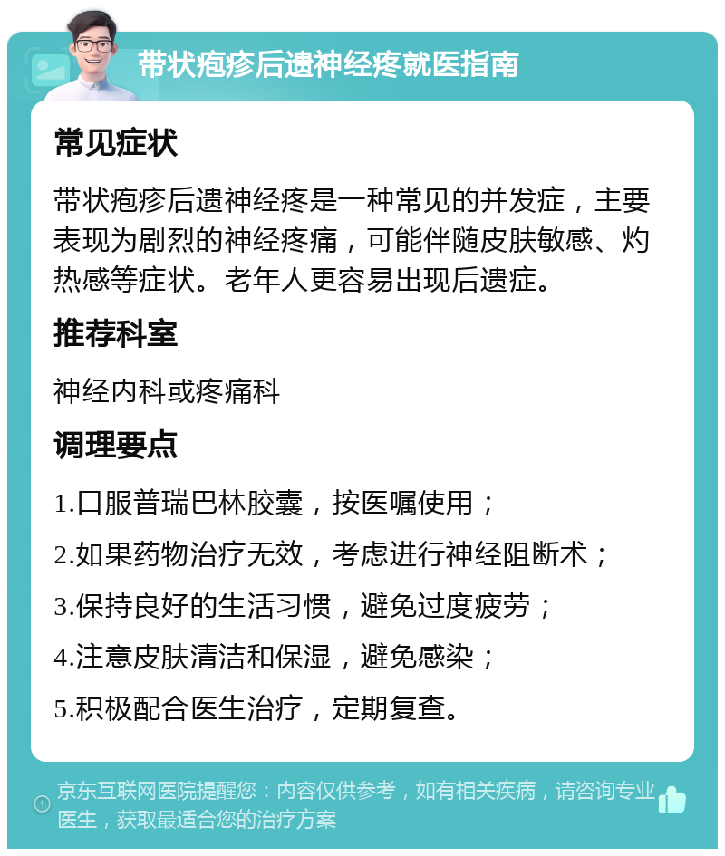 带状疱疹后遗神经疼就医指南 常见症状 带状疱疹后遗神经疼是一种常见的并发症，主要表现为剧烈的神经疼痛，可能伴随皮肤敏感、灼热感等症状。老年人更容易出现后遗症。 推荐科室 神经内科或疼痛科 调理要点 1.口服普瑞巴林胶囊，按医嘱使用； 2.如果药物治疗无效，考虑进行神经阻断术； 3.保持良好的生活习惯，避免过度疲劳； 4.注意皮肤清洁和保湿，避免感染； 5.积极配合医生治疗，定期复查。