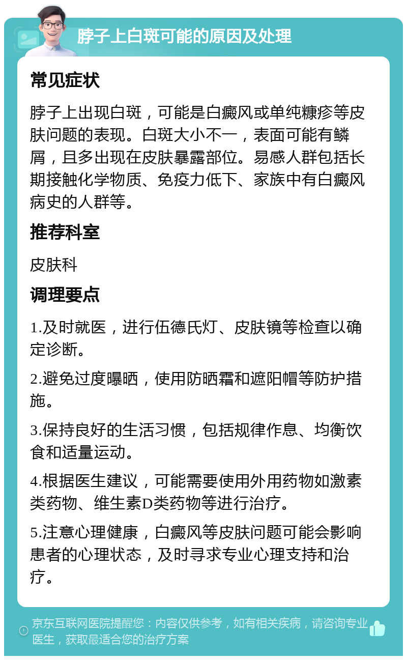 脖子上白斑可能的原因及处理 常见症状 脖子上出现白斑，可能是白癜风或单纯糠疹等皮肤问题的表现。白斑大小不一，表面可能有鳞屑，且多出现在皮肤暴露部位。易感人群包括长期接触化学物质、免疫力低下、家族中有白癜风病史的人群等。 推荐科室 皮肤科 调理要点 1.及时就医，进行伍德氏灯、皮肤镜等检查以确定诊断。 2.避免过度曝晒，使用防晒霜和遮阳帽等防护措施。 3.保持良好的生活习惯，包括规律作息、均衡饮食和适量运动。 4.根据医生建议，可能需要使用外用药物如激素类药物、维生素D类药物等进行治疗。 5.注意心理健康，白癜风等皮肤问题可能会影响患者的心理状态，及时寻求专业心理支持和治疗。