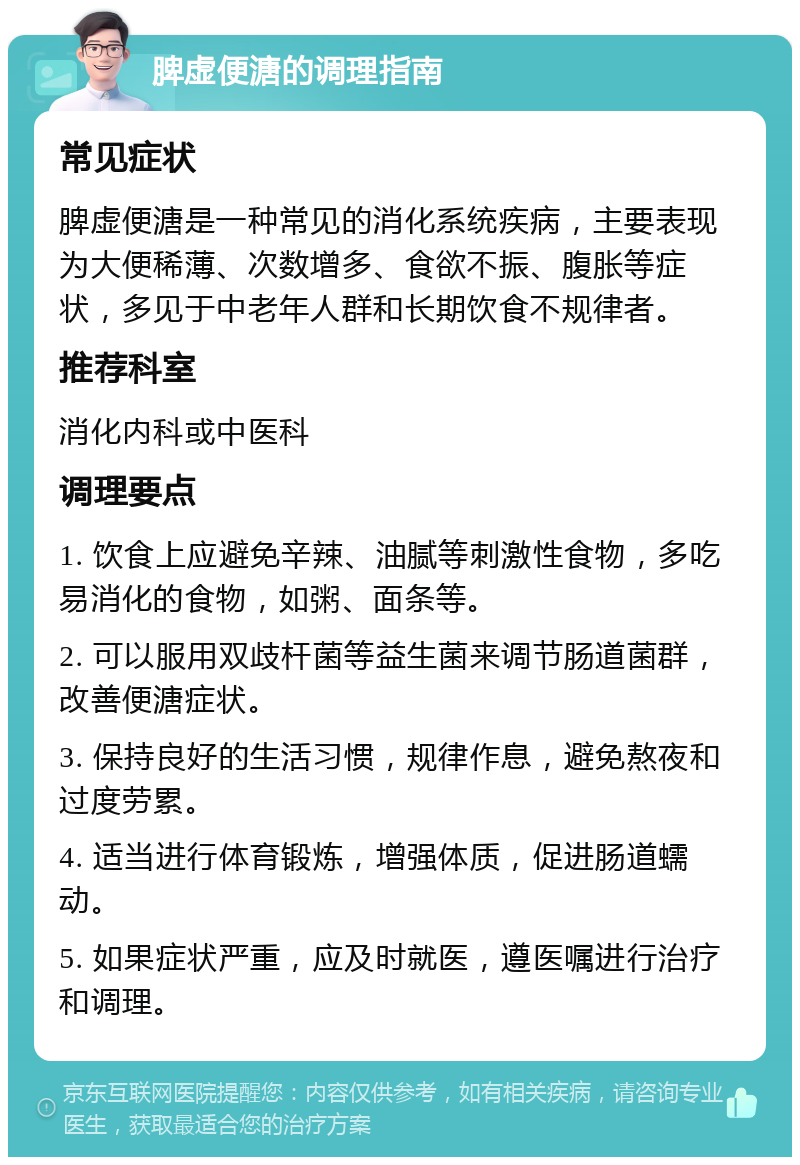 脾虚便溏的调理指南 常见症状 脾虚便溏是一种常见的消化系统疾病，主要表现为大便稀薄、次数增多、食欲不振、腹胀等症状，多见于中老年人群和长期饮食不规律者。 推荐科室 消化内科或中医科 调理要点 1. 饮食上应避免辛辣、油腻等刺激性食物，多吃易消化的食物，如粥、面条等。 2. 可以服用双歧杆菌等益生菌来调节肠道菌群，改善便溏症状。 3. 保持良好的生活习惯，规律作息，避免熬夜和过度劳累。 4. 适当进行体育锻炼，增强体质，促进肠道蠕动。 5. 如果症状严重，应及时就医，遵医嘱进行治疗和调理。