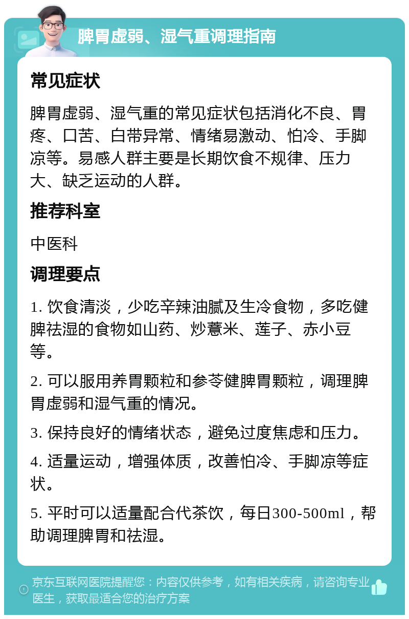 脾胃虚弱、湿气重调理指南 常见症状 脾胃虚弱、湿气重的常见症状包括消化不良、胃疼、口苦、白带异常、情绪易激动、怕冷、手脚凉等。易感人群主要是长期饮食不规律、压力大、缺乏运动的人群。 推荐科室 中医科 调理要点 1. 饮食清淡，少吃辛辣油腻及生冷食物，多吃健脾祛湿的食物如山药、炒薏米、莲子、赤小豆等。 2. 可以服用养胃颗粒和参苓健脾胃颗粒，调理脾胃虚弱和湿气重的情况。 3. 保持良好的情绪状态，避免过度焦虑和压力。 4. 适量运动，增强体质，改善怕冷、手脚凉等症状。 5. 平时可以适量配合代茶饮，每日300-500ml，帮助调理脾胃和祛湿。