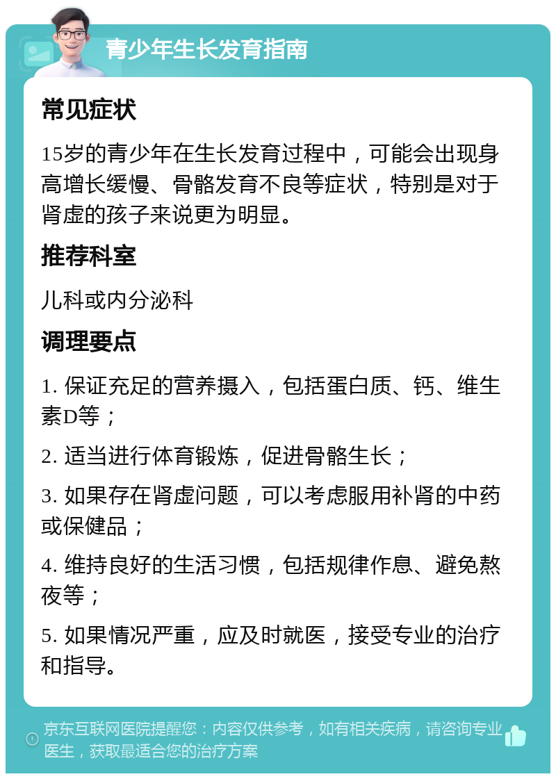 青少年生长发育指南 常见症状 15岁的青少年在生长发育过程中，可能会出现身高增长缓慢、骨骼发育不良等症状，特别是对于肾虚的孩子来说更为明显。 推荐科室 儿科或内分泌科 调理要点 1. 保证充足的营养摄入，包括蛋白质、钙、维生素D等； 2. 适当进行体育锻炼，促进骨骼生长； 3. 如果存在肾虚问题，可以考虑服用补肾的中药或保健品； 4. 维持良好的生活习惯，包括规律作息、避免熬夜等； 5. 如果情况严重，应及时就医，接受专业的治疗和指导。