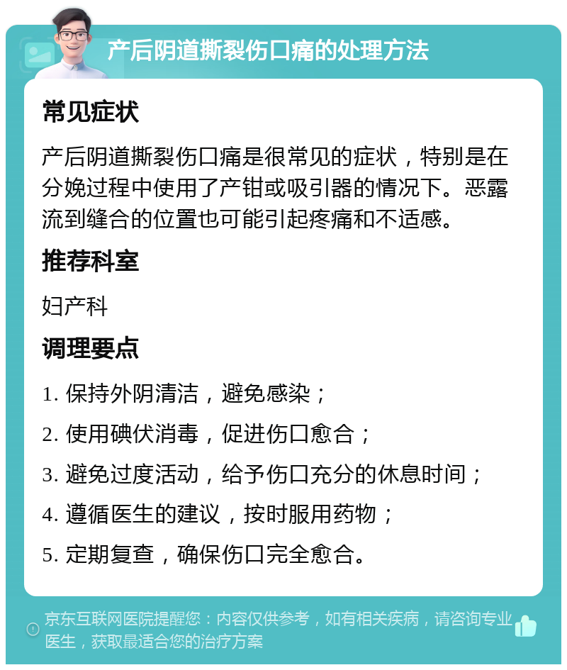 产后阴道撕裂伤口痛的处理方法 常见症状 产后阴道撕裂伤口痛是很常见的症状，特别是在分娩过程中使用了产钳或吸引器的情况下。恶露流到缝合的位置也可能引起疼痛和不适感。 推荐科室 妇产科 调理要点 1. 保持外阴清洁，避免感染； 2. 使用碘伏消毒，促进伤口愈合； 3. 避免过度活动，给予伤口充分的休息时间； 4. 遵循医生的建议，按时服用药物； 5. 定期复查，确保伤口完全愈合。