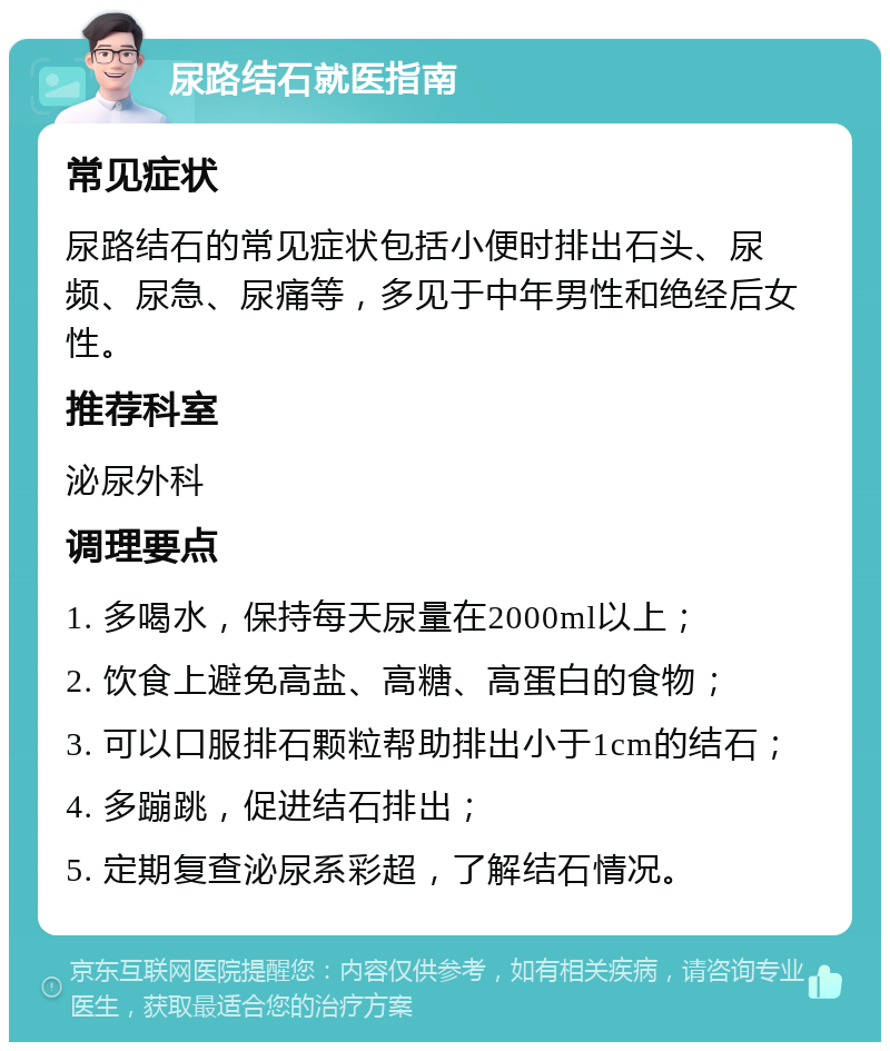 尿路结石就医指南 常见症状 尿路结石的常见症状包括小便时排出石头、尿频、尿急、尿痛等，多见于中年男性和绝经后女性。 推荐科室 泌尿外科 调理要点 1. 多喝水，保持每天尿量在2000ml以上； 2. 饮食上避免高盐、高糖、高蛋白的食物； 3. 可以口服排石颗粒帮助排出小于1cm的结石； 4. 多蹦跳，促进结石排出； 5. 定期复查泌尿系彩超，了解结石情况。