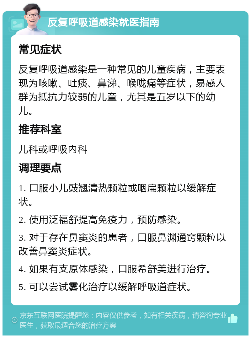 反复呼吸道感染就医指南 常见症状 反复呼吸道感染是一种常见的儿童疾病，主要表现为咳嗽、吐痰、鼻涕、喉咙痛等症状，易感人群为抵抗力较弱的儿童，尤其是五岁以下的幼儿。 推荐科室 儿科或呼吸内科 调理要点 1. 口服小儿豉翘清热颗粒或咽扁颗粒以缓解症状。 2. 使用泛福舒提高免疫力，预防感染。 3. 对于存在鼻窦炎的患者，口服鼻渊通窍颗粒以改善鼻窦炎症状。 4. 如果有支原体感染，口服希舒美进行治疗。 5. 可以尝试雾化治疗以缓解呼吸道症状。