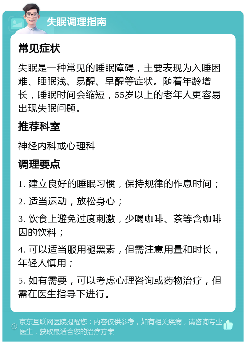 失眠调理指南 常见症状 失眠是一种常见的睡眠障碍，主要表现为入睡困难、睡眠浅、易醒、早醒等症状。随着年龄增长，睡眠时间会缩短，55岁以上的老年人更容易出现失眠问题。 推荐科室 神经内科或心理科 调理要点 1. 建立良好的睡眠习惯，保持规律的作息时间； 2. 适当运动，放松身心； 3. 饮食上避免过度刺激，少喝咖啡、茶等含咖啡因的饮料； 4. 可以适当服用褪黑素，但需注意用量和时长，年轻人慎用； 5. 如有需要，可以考虑心理咨询或药物治疗，但需在医生指导下进行。