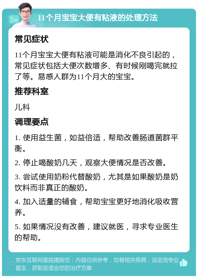 11个月宝宝大便有粘液的处理方法 常见症状 11个月宝宝大便有粘液可能是消化不良引起的，常见症状包括大便次数增多、有时候刚喝完就拉了等。易感人群为11个月大的宝宝。 推荐科室 儿科 调理要点 1. 使用益生菌，如益倍适，帮助改善肠道菌群平衡。 2. 停止喝酸奶几天，观察大便情况是否改善。 3. 尝试使用奶粉代替酸奶，尤其是如果酸奶是奶饮料而非真正的酸奶。 4. 加入适量的辅食，帮助宝宝更好地消化吸收营养。 5. 如果情况没有改善，建议就医，寻求专业医生的帮助。