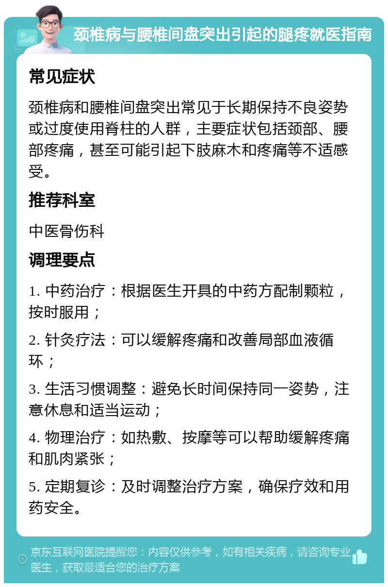 颈椎病与腰椎间盘突出引起的腿疼就医指南 常见症状 颈椎病和腰椎间盘突出常见于长期保持不良姿势或过度使用脊柱的人群，主要症状包括颈部、腰部疼痛，甚至可能引起下肢麻木和疼痛等不适感受。 推荐科室 中医骨伤科 调理要点 1. 中药治疗：根据医生开具的中药方配制颗粒，按时服用； 2. 针灸疗法：可以缓解疼痛和改善局部血液循环； 3. 生活习惯调整：避免长时间保持同一姿势，注意休息和适当运动； 4. 物理治疗：如热敷、按摩等可以帮助缓解疼痛和肌肉紧张； 5. 定期复诊：及时调整治疗方案，确保疗效和用药安全。